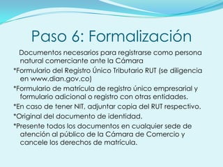 Paso 6: Formalización
  Documentos necesarios para registrarse como persona
  natural comerciante ante la Cámara
*Formulario del Registro Único Tributario RUT (se diligencia
  en www.dian.gov.co)
*Formulario de matrícula de registro único empresarial y
  formulario adicional o registro con otras entidades.
*En caso de tener NIT, adjuntar copia del RUT respectivo.
*Original del documento de identidad.
*Presente todos los documentos en cualquier sede de
  atención al público de la Cámara de Comercio y
  cancele los derechos de matrícula.
 