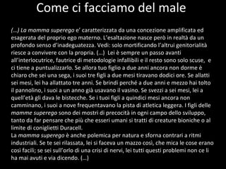 Cosa  pensano  ? Come ci facciamo del male (…) La mamma superego  e’ caratterizzata da una concezione amplificata ed esagerata del proprio ego materno. L’esaltazione nasce però in realtà da un profondo senso d’inadeguatezza. Vedi: solo mortificando l’altrui genitorialità riesce a convivere con la propria. (…)  Lei è sempre un passo avanti all’interlocutrice, fautrice di metodologie infallibili e il resto sono solo scuse,  e ci tiene a puntualizzarlo. Se allora tuo figlio a due anni ancora non dorme è chiaro che sei una sega, i suoi tre figli a due mesi tiravano dodici ore. Se allatti sei mesi, lei ha allattato tre anni. Se brindi perché a due anni e mezzo hai tolto il pannolino, i suoi a un anno già usavano il vasino. Se svezzi a sei mesi, lei a quell’età gli dava le bistecche. Se i tuoi figli a quindici mesi ancora non camminano, i suoi a nove frequentavano la pista di atletica leggera. I figli delle  mamme superego  sono dei mostri di precocità in ogni campo dello sviluppo, tanto da far pensare che più che esseri umani si tratti di creature bioniche o al limite di coniglietti Duracell. La  mamma superego  è anche polemica per natura e sforna contrari a ritmi industriali. Se te sei rilassata, lei si faceva un mazzo così, che mica le cose erano così facili; se sei sull’orlo di una crisi di nervi, lei tutti questi problemi non ce li ha mai avuti e via dicendo. (…) 