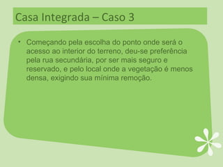 Casa Integrada – Caso 3 Começando pela escolha do ponto onde será o acesso ao interior do terreno, deu-se preferência pela rua secundária, por ser mais seguro e reservado, e pelo local onde a vegetação é menos densa, exigindo sua mínima remoção. 