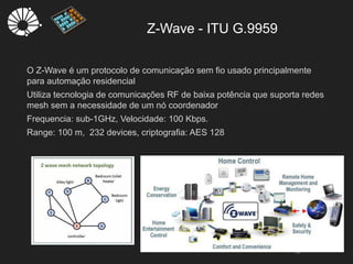 Z-Wave - ITU G.9959
13
O Z-Wave é um protocolo de comunicação sem fio usado principalmente
para automação residencial
Utiliza tecnologia de comunicações RF de baixa potência que suporta redes
mesh sem a necessidade de um nó coordenador
Frequencia: sub-1GHz, Velocidade: 100 Kbps.
Range: 100 m, 232 devices, criptografia: AES 128
 