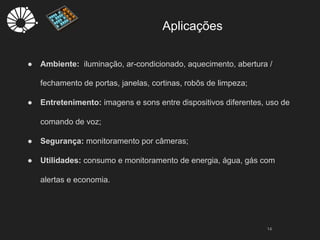 Aplicações
14
● Ambiente: iluminação, ar-condicionado, aquecimento, abertura /
fechamento de portas, janelas, cortinas, robôs de limpeza;
● Entretenimento: imagens e sons entre dispositivos diferentes, uso de
comando de voz;
● Segurança: monitoramento por câmeras;
● Utilidades: consumo e monitoramento de energia, água, gás com
alertas e economia.
 
