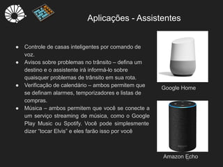 Aplicações - Assistentes
17
● Controle de casas inteligentes por comando de
voz.
● Avisos sobre problemas no trânsito – defina um
destino e o assistente irá informá-lo sobre
quaisquer problemas de trânsito em sua rota.
● Verificação de calendário – ambos permitem que
se definam alarmes, temporizadores e listas de
compras.
● Música – ambos permitem que você se conecte a
um serviço streaming de música, como o Google
Play Music ou Spotify. Você pode simplesmente
dizer “tocar Elvis” e eles farão isso por você
Google Home
Amazon Echo
 