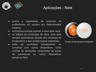 Aplicações - Nest
18
- Sensor de temperatura inteligente
● possui a capacidade de aprender as
preferências do usuário em determinados
horários
● economiza energia quando a casa está vazia
● se adapta às mudanças de clima, pois está
sempre aprendendo através dos sensores de
temperatura e das configurações realizadas.
● pode ser controlado remotamente, ou
conversa com outros dispositivos como
monitor de atividades, computador de bordo
de automóveis ou outros dispositivos
parceiros Nest.
 