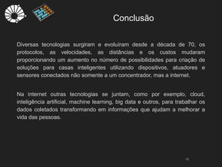 Conclusão
19
Diversas tecnologias surgiram e evoluíram desde a década de 70, os
protocolos, as velocidades, as distâncias e os custos mudaram
proporcionando um aumento no número de possibilidades para criação de
soluções para casas inteligentes utilizando dispositivos, atuadores e
sensores conectados não somente a um concentrador, mas a internet.
Na internet outras tecnologias se juntam, como por exemplo, cloud,
inteligência artificial, machine learning, big data e outros, para trabalhar os
dados coletados transformando em informações que ajudam a melhorar a
vida das pessoas.
 