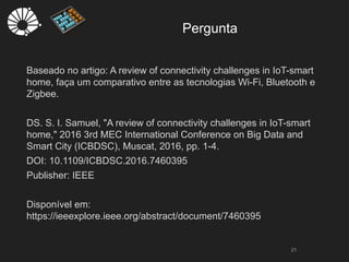 Pergunta
21
Baseado no artigo: A review of connectivity challenges in IoT-smart
home, faça um comparativo entre as tecnologias Wi-Fi, Bluetooth e
Zigbee.
DS. S. I. Samuel, "A review of connectivity challenges in IoT-smart
home," 2016 3rd MEC International Conference on Big Data and
Smart City (ICBDSC), Muscat, 2016, pp. 1-4.
DOI: 10.1109/ICBDSC.2016.7460395
Publisher: IEEE
Disponível em:
https://ieeexplore.ieee.org/abstract/document/7460395
 