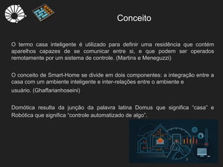 Conceito
O termo casa inteligente é utilizado para definir uma residência que contém
aparelhos capazes de se comunicar entre si, e que podem ser operados
remotamente por um sistema de controle. (Martins e Meneguzzi)
O conceito de Smart-Home se divide em dois componentes: a integração entre a
casa com um ambiente inteligente e inter-relações entre o ambiente e
usuário. (Ghaffarianhoseini)
Domótica resulta da junção da palavra latina Domus que significa “casa” e
Robótica que significa “controle automatizado de algo”.
3
 
