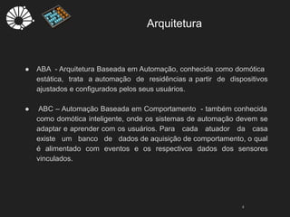Arquitetura
4
● ABA - Arquitetura Baseada em Automação, conhecida como domótica
estática, trata a automação de residências a partir de dispositivos
ajustados e configurados pelos seus usuários.
● ABC – Automação Baseada em Comportamento - também conhecida
como domótica inteligente, onde os sistemas de automação devem se
adaptar e aprender com os usuários. Para cada atuador da casa
existe um banco de dados de aquisição de comportamento, o qual
é alimentado com eventos e os respectivos dados dos sensores
vinculados.
 