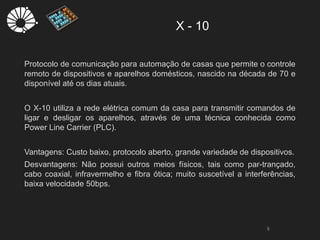 X - 10
5
Protocolo de comunicação para automação de casas que permite o controle
remoto de dispositivos e aparelhos domésticos, nascido na década de 70 e
disponível até os dias atuais.
O X-10 utiliza a rede elétrica comum da casa para transmitir comandos de
ligar e desligar os aparelhos, através de uma técnica conhecida como
Power Line Carrier (PLC).
Vantagens: Custo baixo, protocolo aberto, grande variedade de dispositivos.
Desvantagens: Não possui outros meios físicos, tais como par-trançado,
cabo coaxial, infravermelho e fibra ótica; muito suscetível a interferências,
baixa velocidade 50bps.
 