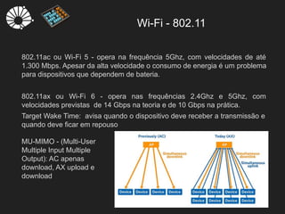 Wi-Fi - 802.11
8
802.11ac ou Wi-Fi 5 - opera na frequência 5Ghz, com velocidades de até
1.300 Mbps. Apesar da alta velocidade o consumo de energia é um problema
para dispositivos que dependem de bateria.
802.11ax ou Wi-Fi 6 - opera nas frequências 2.4Ghz e 5Ghz, com
velocidades previstas de 14 Gbps na teoria e de 10 Gbps na prática.
Target Wake Time: avisa quando o dispositivo deve receber a transmissão e
quando deve ficar em repouso
MU-MIMO - (Multi-User
Multiple Input Multiple
Output): AC apenas
download, AX upload e
download
 