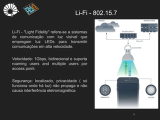 Li-Fi - 802.15.7
9
Li-Fi - "Light Fidelity" refere-se a sistemas
de comunicação com luz visível que
empregam luz LEDs para transmitir
comunicações em alta velocidade.
Velocidade: 1Gbps, bidirecional e suporta
roaming users and multiple users por
access point.
Segurança: localizado, privacidade ( só
funciona onde há luz) não propaga e não
causa interferência eletromagnética
 