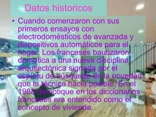 Datos historicos Cuando comenzaron con sus primeros ensayos con electrodomésticos de avanzada y dispositivos automáticos para el hogar. Los franceses bautizaron domotica a una nueva disciplina arquitectónica signada por el espíritu de búsqueda de la novedad que la técnica hacia posible. En el 1988 domotique en los diccionarios franceses era entendido como el concepto de vivienda. 