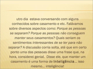 utro dia  estava conversando com alguns
   conhecidos sobre casamento e etc. Falávamos
sobre diversos aspectos como: Porque as pessoas
 se separam? Porque as pessoas não conseguem
     manter seus casamentos? Quais seriam os
    sentimentos interessantes de se ter para não
separar? A discussão corria solta, até que em certo
  ponto uma das pessoas disse uma frase que, na
 hora, considerei genial.  Disse ele, que manter um
  casamento é uma forma de Inteligência… isso
                 mesmo… inteligência!
 