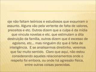 oje não faltam teóricos e estudiosos que exauriram o
assunto. Alguns vão pela vertente de falta de valores,
preceitos e etc. Outros dizem que a culpa é da mídia
   que vincula novelas e etc. que estimulam a dita
destruição da família, outros dizem que é excesso de
   egoísmo, etc… mas ninguém diz que é falta de
 inteligência.  E se analisarmos direitinho, veremos
  que faz muito sentido.  Claro que aqui, não estou
   considerando aqueles relacionamentos onde o
  respeito foi embora, ou onde há agressão física, 
            entre outras coisas parecidas.
 