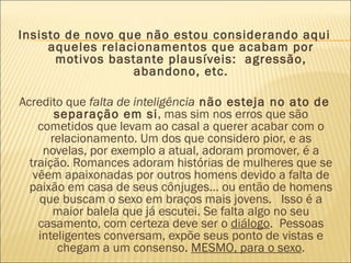 Insisto de novo que não estou considerando aqui
     aqueles relacionamentos que acabam por
      motivos bastante plausíveis:  agressão,
                  abandono, etc.

Acredito que falta de inteligência não esteja no ato de
        separação em si, mas sim nos erros que são
    cometidos que levam ao casal a querer acabar com o
       relacionamento. Um dos que considero pior, e as
     novelas, por exemplo a atual, adoram promover, é a
  traição. Romances adoram histórias de mulheres que se
   vêem apaixonadas por outros homens devido a falta de
  paixão em casa de seus cônjuges… ou então de homens
    que buscam o sexo em braços mais jovens.   Isso é a
        maior balela que já escutei. Se falta algo no seu
    casamento, com certeza deve ser o diálogo.  Pessoas
    inteligentes conversam, expõe seus ponto de vistas e
         chegam a um consenso. MESMO, para o sexo.
 