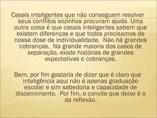 Casais inteligentes que não conseguem resolver
  seus conflitos sozinhos procuram ajuda. Uma
 outra coisa é que casais inteligentes sabem que
  existem diferenças e que todos precisamos de
 nossa dose de individualidade.  Não há grandes
   cobranças.  Na grande maioria dos casos de
      separação, existe histórias de grandes
             expectativas e cobranças.

 Bem, por fim gostaria de dizer que é claro que
    inteligência aqui não é apenas graduação
     escolar e sim sabedoria e capacidade de
 discernimento.  Por fim, o convite que deixo é o
                    da reflexão.
 