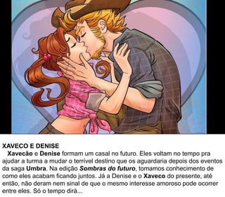 XAVECO E DENISE
Xavecão e Denise formam um casal no futuro. Eles voltam no tempo pra
ajudar a turma a mudar o terrível destino que os aguardaria depois dos eventos
da saga Umbra. Na edição Sombras do futuro, tomamos conhecimento de
como eles acabam ficando juntos. Já a Denise e o Xaveco do presente, até
então, não deram nem sinal de que o mesmo interesse amoroso pode ocorrer
entre eles. Só o tempo dirá...
 