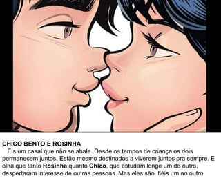 CHICO BENTO E ROSINHA
Eis um casal que não se abala. Desde os tempos de criança os dois
permanecem juntos. Estão mesmo destinados a viverem juntos pra sempre. E
olha que tanto Rosinha quanto Chico, que estudam longe um do outro,
despertaram interesse de outras pessoas. Mas eles são fiéis um ao outro.
 