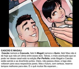 CASCÃO E MAGALI
Cascão namora a Cascuda, fato! A Magali namora o Quim, fato! Mas não é
de hoje que rola um clima entre esses dois. Talvez, o mais acentuado que se
pode ver desse casal está na edição Par Perfeito, onde Magali e Cascão
estão saindo e se divertindo juntos. Claro, não passou disso, e logo eles
voltaram para seus respectivos pares. Mas o futuro, com certeza, reserva
tempos melhores para eles. É o quê muitos fãs esperam...
 