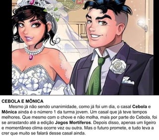 CEBOLA E MÔNICA
Mesmo já não sendo unanimidade, como já foi um dia, o casal Cebola e
Mônica ainda é o número 1 da turma jovem. Um casal que já teve tempos
melhores. Que mesmo com o chove e não molha, mais por parte do Cebola, foi
se arrastando até a edição Jogos Mortíferos. Depois disso, apenas um ligeiro
e momentâneo clima ocorre vez ou outra. Mas o futuro promete, e tudo leva a
crer que muito se falará desse casal ainda.
 