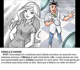 CEBOLA E NADINE
N°87! Uma edição foi o suficiente para Cebola encontrar um possível novo
interesse amoroso. A Mônica já está namorando o Dc, e essa parece ser uma
boa oportunidade para o Cebola encontrar um novo amor. Tem muita gente por
ai curtindo esse lance entre os dois. Será que a Nadine vai voltar em breve?
 