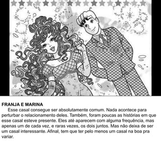 FRANJA E MARINA
Esse casal consegue ser absolutamente comum. Nada acontece para
perturbar o relacionamento deles. Também, foram poucas as histórias em que
esse casal esteve presente. Eles até aparecem com alguma frequência, mas
apenas um de cada vez, e raras vezes, os dois juntos. Mas não deixa de ser
um casal interessante. Afinal, tem que ter pelo menos um casal na boa pra
variar.
 