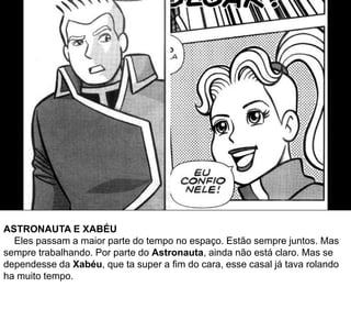ASTRONAUTA E XABÉU
Eles passam a maior parte do tempo no espaço. Estão sempre juntos. Mas
sempre trabalhando. Por parte do Astronauta, ainda não está claro. Mas se
dependesse da Xabéu, que ta super a fim do cara, esse casal já tava rolando
ha muito tempo.
 