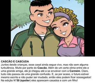 CASCÃO E CASCUDA
Juntos desde crianças, esse casal ainda segue vivo, mas não sem alguma
turbulência. Muito por parte do Cascão. Além de um certo clima entre ele e
uma grande amiga, ele já chegou até a se envolver com a Carmém. Claro,
tudo não passou de uma grande confusão. E, se por acaso, o futuro estiver
mesmo escrito e não puder ser mudado, então eles podem ficar sossegados!
Na edição N°50 (spoiler) eles aparecem casados e com um filho!
 