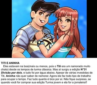 TITI E ANINHA
Eles estavam na boa(mais ou menos, pois o Titi era um namorado muito
chato) desde os tempos de turma clássica. Mas aí surgiu a edição N°31
Divisão por dois, e tudo foi por água abaixo. Apesar de várias investidas de
Titi, Aninha não quer saber de namorar. Agora ela faz todo tipo de trabalho
para ocupar o tempo. Faz tudo quanto é bico por aí. Não fique surpreso, se
quando você for comprar sua edição Turma jovem e ela for a jornaleira!!
 