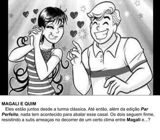 MAGALI E QUIM
Eles estão juntos desde a turma clássica. Até então, além da edição Par
Perfeito, nada tem acontecido para abalar esse casal. Os dois seguem firme,
resistindo a sutis ameaças no decorrer de um certo clima entre Magali e...?
 