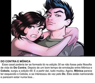 DO CONTRA E MÔNICA
Esse casal poderia ter se formado lá na edição 30 se não fosse pela filosofia
de vida do Do Contra. Depois de um bom tempo de enrolação entre Mônica e
Cebola, surgiu a edição 68. E a partir daí, tudo mudou. Agora, Mônica parece
ter esquecido o Cebola, e se interessou de vez pelo Dc. Eles estão namorando
e parecem estar numa boa...
 