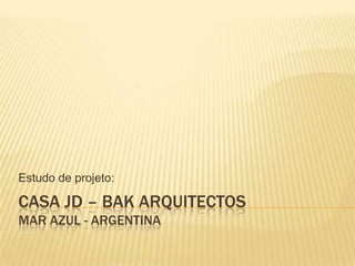 CASA JD – BAK ARQUITECTOS
MAR AZUL - ARGENTINA
Estudo de projeto:
 
