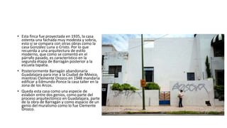• Esta finca fue proyectada en 1935, la casa
ostenta una fachada muy modesta y sobria,
esto si se compara con otras obras como la
casa González Luna o Cristo. Por lo que
recuerda a una arquitectura de estilo
moderno, que como se comentó en el
párrafo pasado, es característico en la
segunda étapa de Barragán posterior a la
escuela tapatía.
• Posteriormente Barragán abandonaría
Guadalajara para irse a la Ciudad de México,
mientras Clemente Orozco en 1948 mandaria
edificar a Edmundo Ponce la casa taller en la
zona de los Arcos.
• Queda esta casa como una especie de
eslabón entre dos genios, como parte del
proceso arquitectónico en Guadalajara, parte
de la obra de Barragán y como espacio de un
genio del muralismo como lo fue Clemente
Orozco.
 