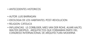 • ANTECEDENTES HISTORICOS
• AUTOR: LUIS BARRAGAN
• IDEOLOGIA DE LOS HABITANTES: POST-REVOLUCION
• RELIGION: CATOLICA
• INFLUENCIAS: LE CORBUSIER, MIES VAN DER ROHE, ALVAR AALTO,
WALTER GROPIUS , ARQUITECTOS QUE FORMABAN PARTE DEL
CONGRESO INTERNACIONAL DE ARQUITECTURA MODERNA
 