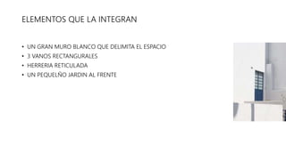 ELEMENTOS QUE LA INTEGRAN
• UN GRAN MURO BLANCO QUE DELIMITA EL ESPACIO
• 3 VANOS RECTANGURALES
• HERRERIA RETICULADA
• UN PEQUELÑO JARDIN AL FRENTE
 