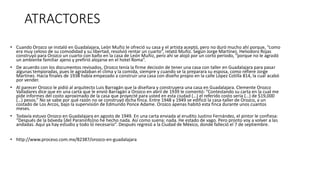 ATRACTORES
• Cuando Orozco se instaló en Guadalajara, León Muñiz le ofreció su casa y el artista aceptó, pero no duró mucho ahí porque, “como
era muy celoso de su comodidad y su libertad, resolvió rentar un cuarto”, relató Muñiz. Según Jorge Martínez, Heliodoro Rojas
construyó para Orozco un cuarto con baño en la casa de León Muñiz, pero ahí se alojó por un corto periodo, “porque no le agradó
un ambiente familiar ajeno y prefirió alojarse en el hotel Roma”.
• De acuerdo con los documentos revisados, Orozco tenía la firme decisión de tener una casa con taller en Guadalajara para pasar
algunas temporadas, pues le agradaban el clima y la comida, siempre y cuando se la preparara su esposa, como refiere Jorge
Martínez. Hacia finales de 1938 había empezado a construir una casa con diseño propio en la calle López Cotilla 814, la cual acabó
por vender.
• Al parecer Orozco le pidió al arquitecto Luis Barragán que la diseñara y construyera una casa en Guadalajara. Clemente Orozco
Valladares dice que en una carta que le envió Barragán a Orozco en abril de 1939 le comentó: “Contestando su carta en la cual me
pide informes del costo aproximado de la casa que proyecté para usted en esta ciudad (…) el referido costo sería (…) de $19,000
(…) pesos.” No se sabe por qué razón no se construyó dicha finca. Entre 1948 y 1949 se edificó la casa-taller de Orozco, a un
costado de Los Arcos, bajo la supervisión de Edmundo Ponce Adame. Orozco apenas habitó esta finca durante unos cuantos
meses.
• Todavía estuvo Orozco en Guadalajara en agosto de 1949. En una carta enviada al erudito Justino Fernández, el pintor le confiesa:
“Después de la bóveda [del Paraninfo]no he hecho nada. Así como suena: nada. He estado de vago. Pero pronto voy a volver a las
andadas. Aquí ya hay estudio y todo lo necesario”. Después regresó a la Ciudad de México, donde falleció el 7 de septiembre.
• http://www.proceso.com.mx/82387/orozco-en-guadalajara
 