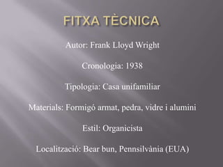 Autor: Frank Lloyd Wright
Cronologia: 1938
Tipologia: Casa unifamiliar
Materials: Formigó armat, pedra, vidre i alumini
Estil: Organicista
Localització: Bear bun, Pennsilvània (EUA)
 