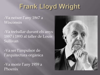 -Va neixer l’any 1867 a
Wisconsin
-Va treballar durant els anys
1887 i 1893 al taller de Louis
Sullivan
-Va ser l’impulsor de
l’arquitectura orgànica
-Va morir l’any 1959 a
Phoenix
 
