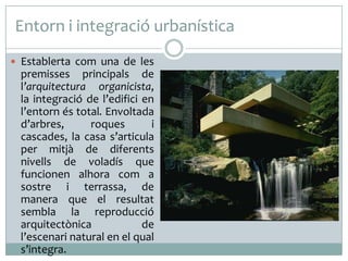 Entorn i integració urbanística
 Establerta com una de les

premisses principals de
l’arquitectura organicista,
la integració de l’edifici en
l’entorn és total. Envoltada
d’arbres,
roques
i
cascades, la casa s’articula
per mitjà de diferents
nivells de voladís que
funcionen alhora com a
sostre i terrassa, de
manera que el resultat
sembla la reproducció
arquitectònica
de
l’escenari natural en el qual
s’integra.

 
