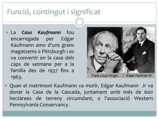 Funció, contingut i significat
 La

Casa Kaufmann fou
encarregada per Edgar
Kaufmann amo d'uns grans
magatzems a Pittsburgh i es
va convertir en la casa dels
caps de setmana per a la
família des de 1937 fins a
1963.

 Quan el matrimoni Kaufmann va morir, Edgar Kaufmann Jr va

donar la Casa de la Cascada, juntament amb més de 600
hectàrees de terreny circumdant, a l'associació Western
Pennsylvania Conservancy.

 
