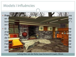 Models i influències
 Frank Lloyd Wright va assentar les seves bases constructives

en el Funcionalisme. La utilització de la planta lliure n’és una
bona prova, malgrat que també es va inspirar en els “ismes” i
en les pragmàtiques i senzilles arquitectures japoneses.
 El seu afany innovador el va dur a encunyar el terme

arquitectura orgànica, per mitjà del qual Wright pretenia unir
l’home, l’arquitectura i la natura, sense abandonar el concepte
de funcionalitat. En aquest context va introduir el concepte de
confort, en un intent de proporcionar als propietaris de
l’edifici totes les comoditats possibles, tal com es pot observar
en les importants innovacions que va fer en el camp de l’aire
condicionat, la il·luminació i els panells de calefacció.
Ludwig Mies van der Rohe: Casa Farnsworth (1946). Illinois

 