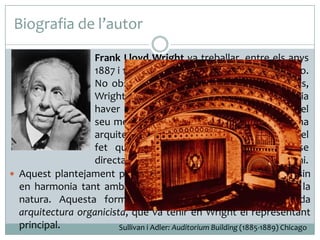 Biografia de l’autor
 Frank Lloyd Wright va treballar, entre els anys

1887 i 1893, al taller de Louis Sullivan, a Chicago.
No obstant això, en les seves primeres obres,
Wright es va adonar del perill que hi podia
haver en l’excés de racionalisme funcional del
seu mestre. Per aquest motiu va proposar una
arquitectura en la qual el més important era el
fet que la construcció havia de derivar-se
directament de l’entorn natural i relacionar-s’hi.
 Aquest plantejament permetia que els seus edificis estiguessin
en harmonia tant amb les necessitats de l’home com amb la
natura. Aquesta formulació va donar peu a l’anomenada
arquitectura organicista, que va tenir en Wright el representant
principal.
Sullivan i Adler: Auditorium Building (1885-1889) Chicago

 