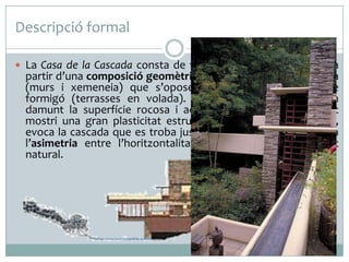 Descripció formal
 La Casa de la Cascada consta de tres plantes, i es construeix a

partir d’una composició geomètrica de plans verticals de pedra
(murs i xemeneia) que s’oposen als plans horitzontals de
formigó (terrasses en volada). Aquests darrers s’equilibren
damunt la superfície rocosa i aconsegueixen que el conjunt
mostri una gran plasticitat estructural que, conseqüentment,
evoca la cascada que es troba justament a sota. Això potencia
l’asimetria entre l’horitzontalitat construïda i la verticalitat
natural.

 