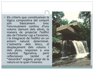  Els criteris que constitueixen la

lògica compositiva del conjunt
són
bàsicament
tres:
l’encreuament continu d’uns
volums damunt dels altres, la
manera de projectar l’edifici
des de l’interior cap a l’exterior,
i la integració de l’edifici en un
entorn natural determinat.
L’asimetria dels blocs, el
desplaçament dels volums i
dels pisos, responen a una
voluntat
figurativa,
però
reflecteixen
també
el
“desordre” orgànic propi de la
natura en la qual s’insereix.

 