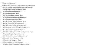 • - Obras más importantes.
• proyectos serie diatom.1925-1930 proyecto rush city reformed.
• 1927-1929 casa de reposo (casa lovell), lós angeles, ee uu.
• 1932 vdl research house i, lós angeles, ee uu.
• 1933 casa mosk, hollywood, ee uu.
• 1935 corona school, bell, ee uu.
• 1934-1935 casa beard, altadena, ee uu.
• 1937 apartamentos landfair, westwood, ee uu.
• 1937 casa miller, palm springs, ee uu.
• 1941-1943 channel heights, san pedro, ee uu.
• 1941-1942 casa nesbitt, lós angeles, ee uu.
• 1944-1945 centros sociales, puerto rico, ee uu.
• 1947 estación de servicio norwalk, bakersfield, ee uu.
• 1947-1948 casa tremaine, montecito, ee uu.
• 1946-1948 case study house n° 20, pacific palisades, ee uu.
• 1949 casa wilkins, south pasadena, ee uu.
• 1949-1950 casa dion neutra, los ángeles, ee uu.
• 1950 estudio neutra, lós angeles, ee uu.
• 1951 casa hinds, lós angeles, EE UU.
• 1953 casa auerbacher, redlands, ee uu.
• 1953 eagle rock park clubhouse, lós angeles, ee uu.
 