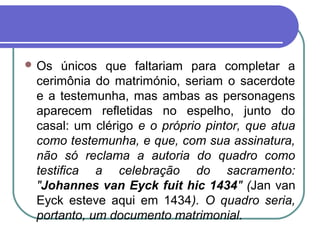  Os únicos que faltariam para completar a
cerimônia do matrimónio, seriam o sacerdote
e a testemunha, mas ambas as personagens
aparecem refletidas no espelho, junto do
casal: um clérigo e o próprio pintor, que atua
como testemunha, e que, com sua assinatura,
não só reclama a autoria do quadro como
testifica a celebração do sacramento:
"Johannes van Eyck fuit hic 1434" (Jan van
Eyck esteve aqui em 1434). O quadro seria,
portanto, um documento matrimonial.
 