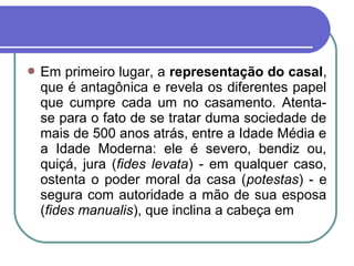  Em primeiro lugar, a representação do casal,
que é antagônica e revela os diferentes papel
que cumpre cada um no casamento. Atenta-
se para o fato de se tratar duma sociedade de
mais de 500 anos atrás, entre a Idade Média e
a Idade Moderna: ele é severo, bendiz ou,
quiçá, jura (fides levata) - em qualquer caso,
ostenta o poder moral da casa (potestas) - e
segura com autoridade a mão de sua esposa
(fides manualis), que inclina a cabeça em
 