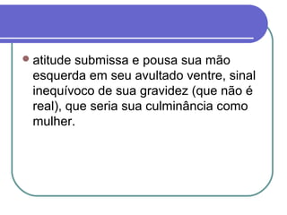 atitude submissa e pousa sua mão
esquerda em seu avultado ventre, sinal
inequívoco de sua gravidez (que não é
real), que seria sua culminância como
mulher.
 