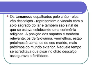  Os tamancos espalhados pelo chão - eles
vão descalços - representam o vínculo com o
solo sagrado do lar e também são sinal de
que se estava celebrando uma cerimônia
religiosa. A posição dos sapatos é também
relevante: os de Giovanna, vermelhos, estão
próximos à cama; os de seu marido, mais
próximos do mundo exterior. Naquele tempo
se acreditava que pisar no chão descalço
assegurava a fertilidade.
 