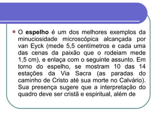  O espelho é um dos melhores exemplos da
minuciosidade microscópica alcançada por
van Eyck (mede 5,5 centímetros e cada uma
das cenas da paixão que o rodeiam mede
1,5 cm), e enlaça com o seguinte assunto. Em
torno do espelho, se mostram 10 das 14
estações da Via Sacra (as paradas do
caminho de Cristo até sua morte no Calvário).
Sua presença sugere que a interpretação do
quadro deve ser cristã e espiritual, além de
 