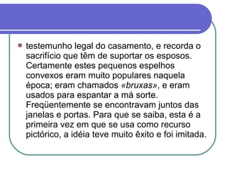  testemunho legal do casamento, e recorda o
sacrifício que têm de suportar os esposos.
Certamente estes pequenos espelhos
convexos eram muito populares naquela
época; eram chamados «bruxas», e eram
usados para espantar a má sorte.
Freqüentemente se encontravam juntos das
janelas e portas. Para que se saiba, esta é a
primeira vez em que se usa como recurso
pictórico, a idéia teve muito êxito e foi imitada.
 